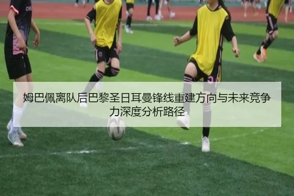 姆巴佩离队后巴黎圣日耳曼锋线重建方向与未来竞争力深度分析路径 - pg