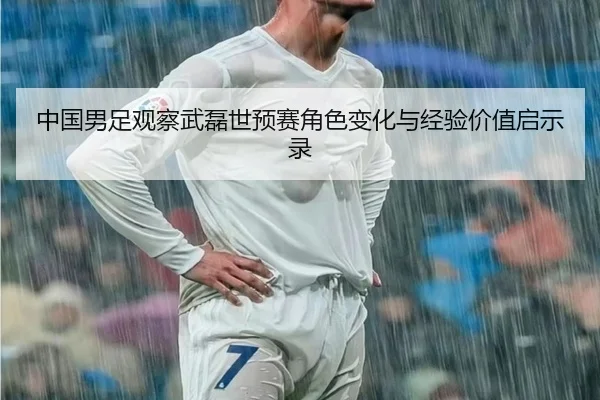 中国男足观察武磊世预赛角色变化与经验价值启示录 | pg
